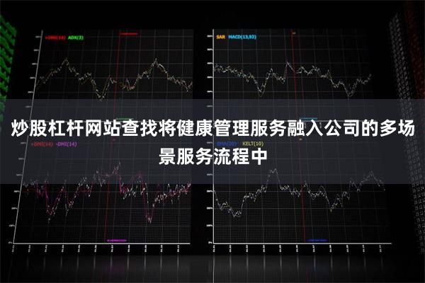 炒股杠杆网站查找将健康管理服务融入公司的多场景服务流程中