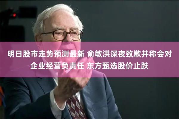 明日股市走势预测最新 俞敏洪深夜致歉并称会对企业经营负责任 东方甄选股价止跌