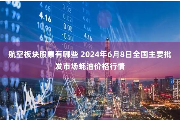 航空板块股票有哪些 2024年6月8日全国主要批发市场蚝油价格行情