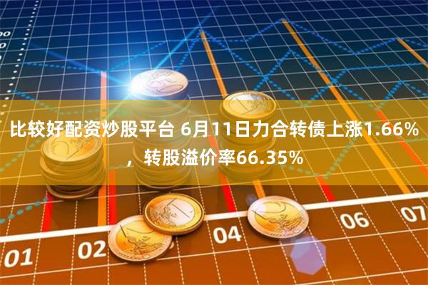 比较好配资炒股平台 6月11日力合转债上涨1.66%，转股溢价率66.35%