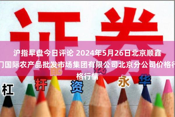 沪指早盘今日评论 2024年5月26日北京顺鑫石门国际农产品批发市场集团有限公司北京分公司价格行情