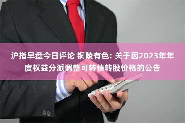 沪指早盘今日评论 铜陵有色: 关于因2023年年度权益分派调整可转债转股价格的公告