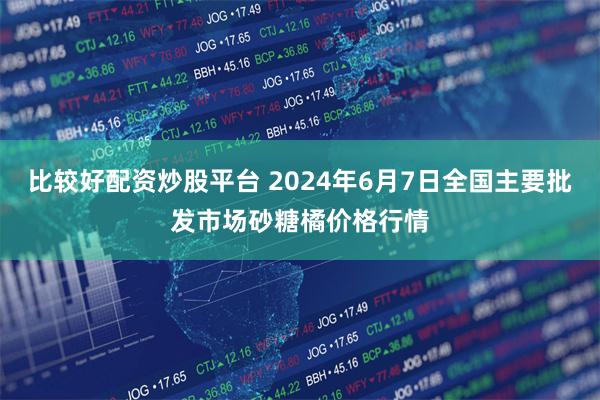 比较好配资炒股平台 2024年6月7日全国主要批发市场砂糖橘价格行情