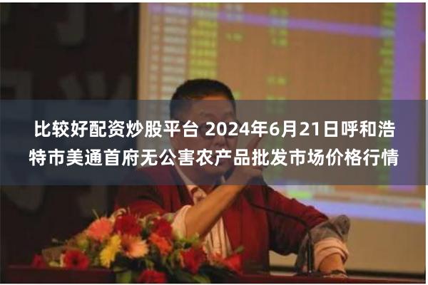 比较好配资炒股平台 2024年6月21日呼和浩特市美通首府无公害农产品批发市场价格行情