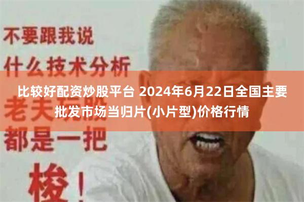 比较好配资炒股平台 2024年6月22日全国主要批发市场当归片(小片型)价格行情