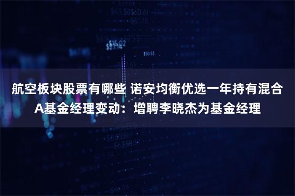 航空板块股票有哪些 诺安均衡优选一年持有混合A基金经理变动：增聘李晓杰为基金经理