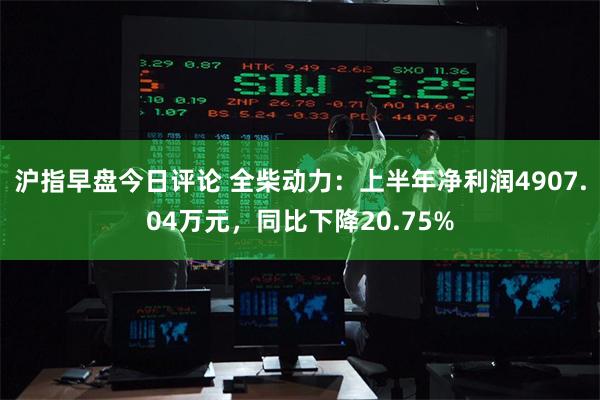 沪指早盘今日评论 全柴动力：上半年净利润4907.04万元，同比下降20.75%