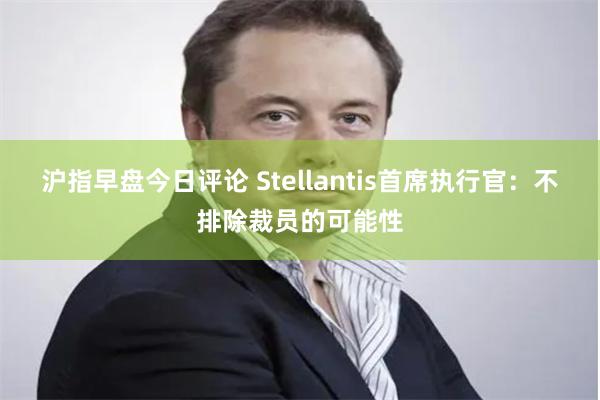 沪指早盘今日评论 Stellantis首席执行官：不排除裁员的可能性