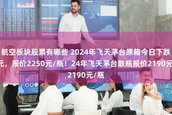 航空板块股票有哪些 2024年飞天茅台原箱今日下跌50元，报价2250元/瓶！24年飞天茅台散瓶报价2190元/瓶