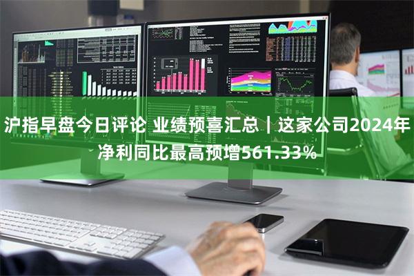 沪指早盘今日评论 业绩预喜汇总｜这家公司2024年净利同比最高预增561.33%