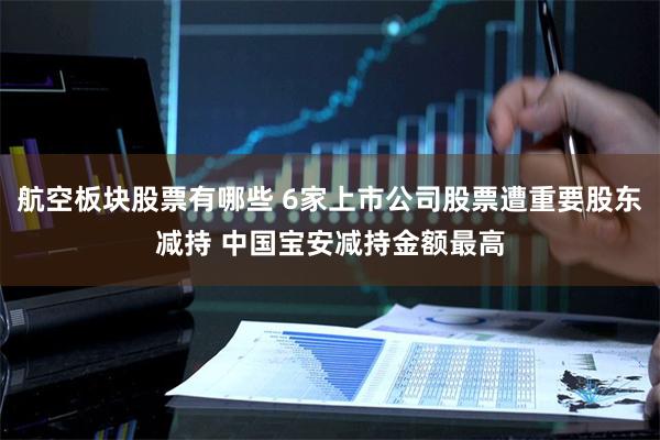 航空板块股票有哪些 6家上市公司股票遭重要股东减持 中国宝安减持金额最高