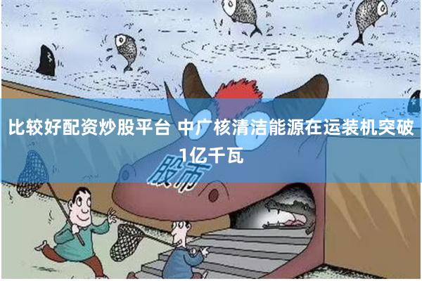比较好配资炒股平台 中广核清洁能源在运装机突破1亿千瓦