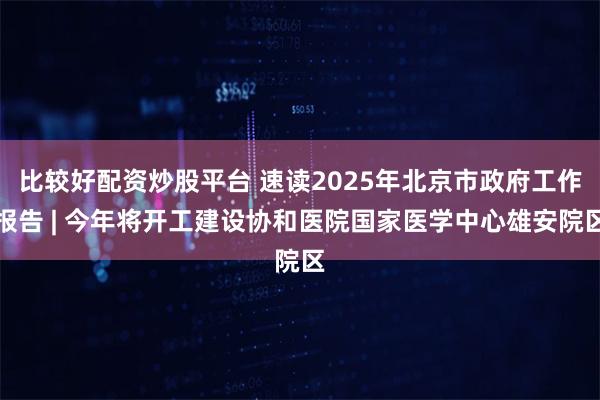 比较好配资炒股平台 速读2025年北京市政府工作报告 | 今年将开工建设协和医院国家医学中心雄安院区