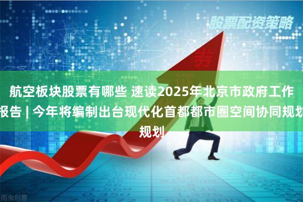 航空板块股票有哪些 速读2025年北京市政府工作报告 | 今年将编制出台现代化首都都市圈空间协同规划