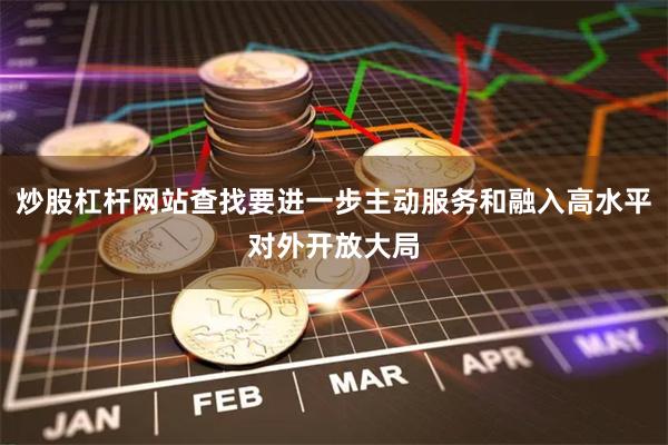 炒股杠杆网站查找要进一步主动服务和融入高水平对外开放大局