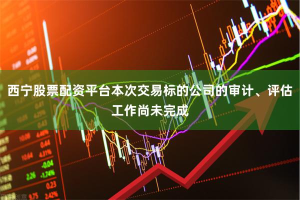 西宁股票配资平台本次交易标的公司的审计、评估工作尚未完成