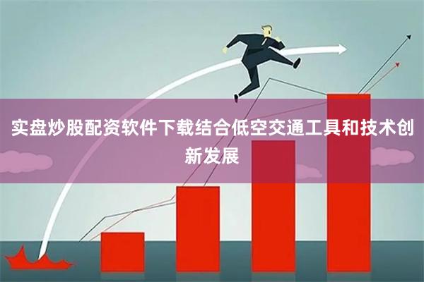 实盘炒股配资软件下载结合低空交通工具和技术创新发展