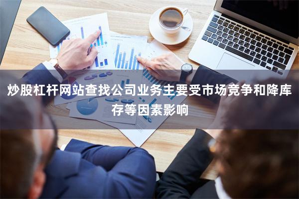 炒股杠杆网站查找公司业务主要受市场竞争和降库存等因素影响