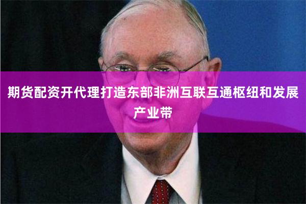 期货配资开代理打造东部非洲互联互通枢纽和发展产业带