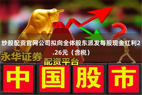 炒股配资官网公司拟向全体股东派发每股现金红利2.26元（含税）