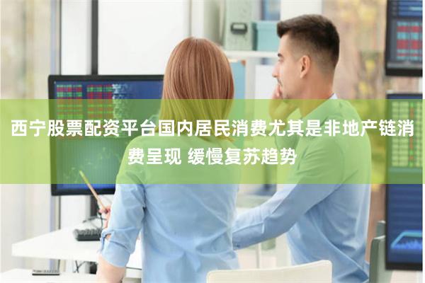 西宁股票配资平台国内居民消费尤其是非地产链消费呈现 缓慢复苏趋势