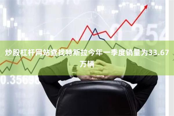 炒股杠杆网站查找特斯拉今年一季度销量为33.67万辆