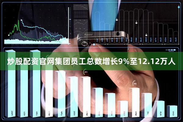 炒股配资官网集团员工总数增长9%至12.12万人