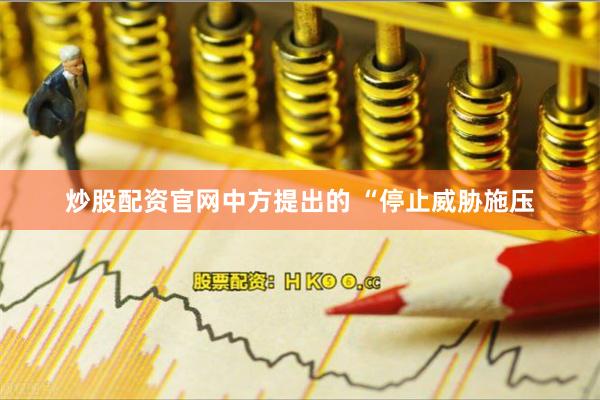 炒股配资官网中方提出的 “停止威胁施压
