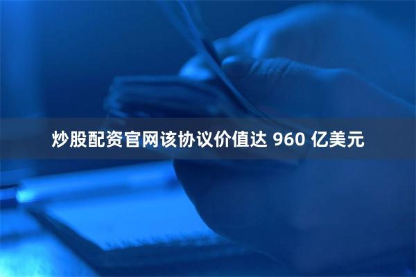 炒股配资官网该协议价值达 960 亿美元