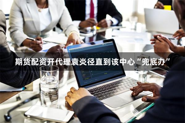 期货配资开代理袁炎径直到该中心“兜底办”