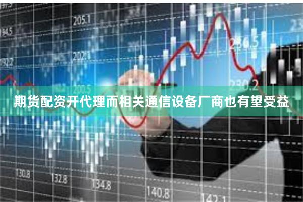 期货配资开代理而相关通信设备厂商也有望受益