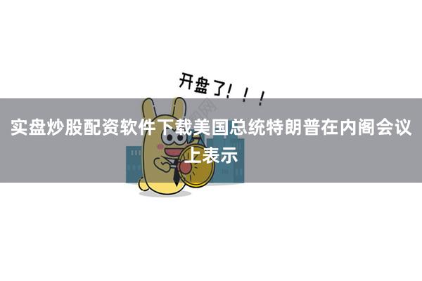 实盘炒股配资软件下载美国总统特朗普在内阁会议上表示