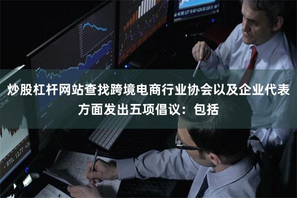 炒股杠杆网站查找跨境电商行业协会以及企业代表方面发出五项倡议：包括