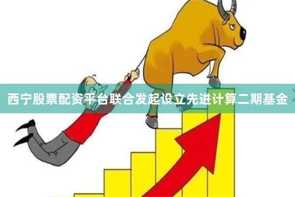 西宁股票配资平台联合发起设立先进计算二期基金