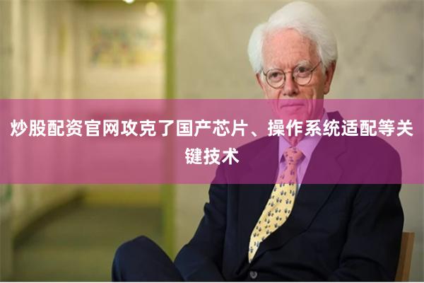 炒股配资官网攻克了国产芯片、操作系统适配等关键技术